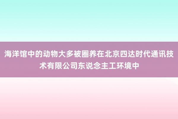 海洋馆中的动物大多被圈养在北京四达时代通讯技术有限公司东说念主工环境中